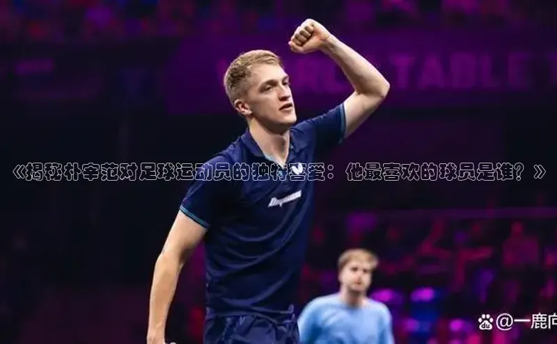 熊猫体育在线直播免费每日互动《揭秘朴宰范对足球运动员的独特喜爱：他最喜欢的球员是谁？》