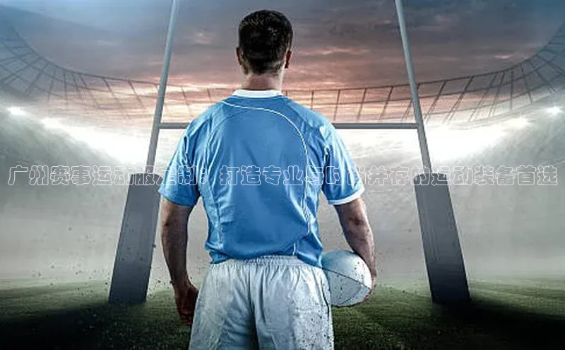 广州赛事运动服定制：打造专业与时尚并存的运动装备首选