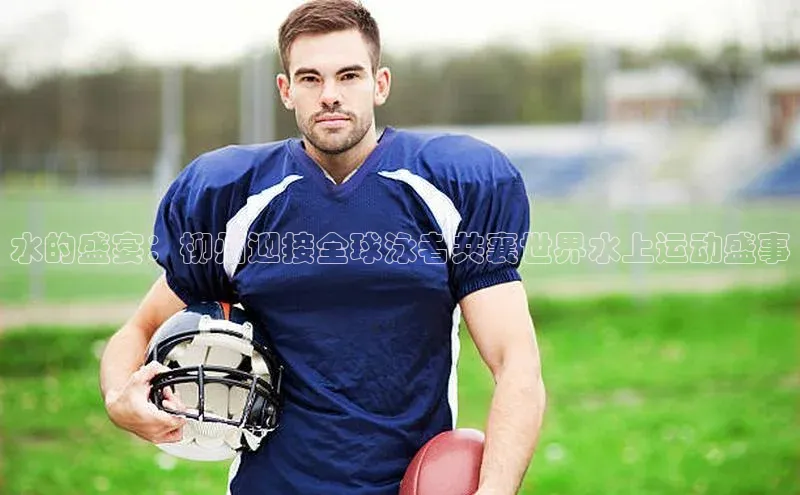 水的盛宴：柳州迎接全球泳者共襄世界水上运动盛事