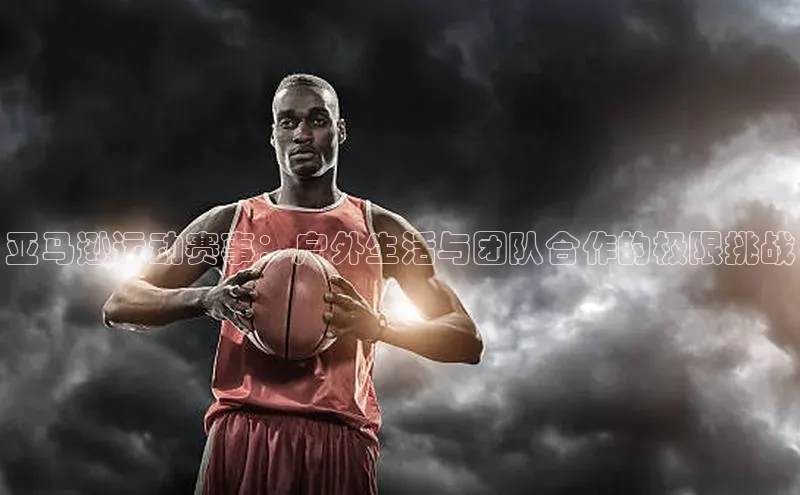 亚马逊运动赛事：户外生活与团队合作的极限挑战