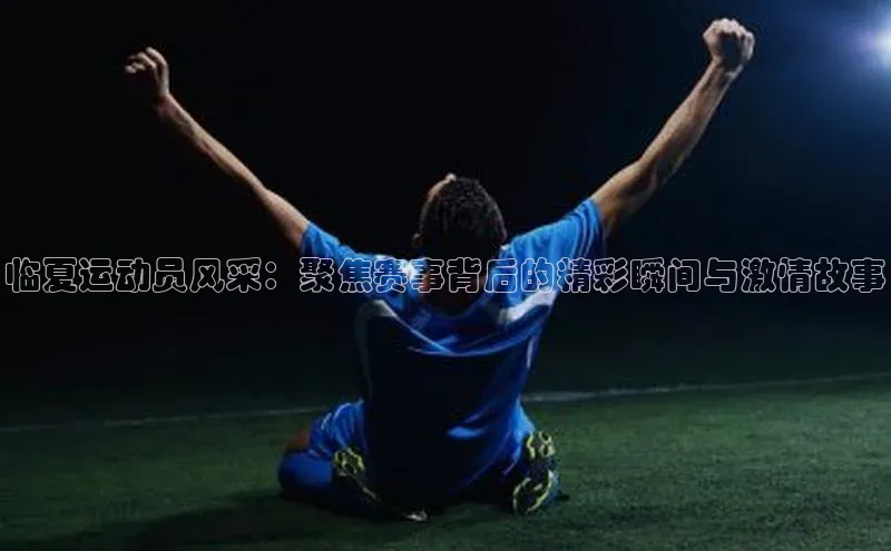 临夏运动员风采：聚焦赛事背后的精彩瞬间与激情故事